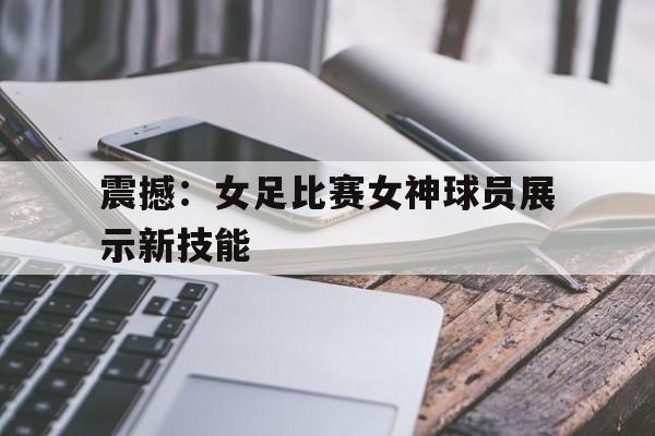 震撼：女足比赛女神球员展示新技能-九游体育