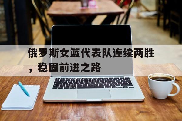 俄罗斯女篮代表队连续两胜，稳固前进之路-九游娱乐