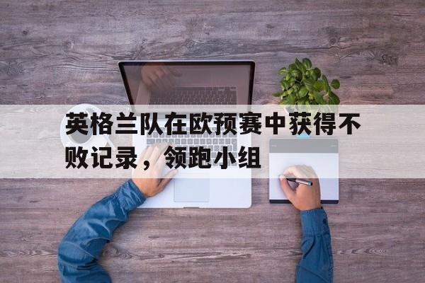 英格兰队在欧预赛中获得不败记录，领跑小组