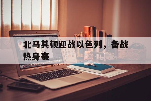 北马其顿迎战以色列，备战热身赛-九游体育