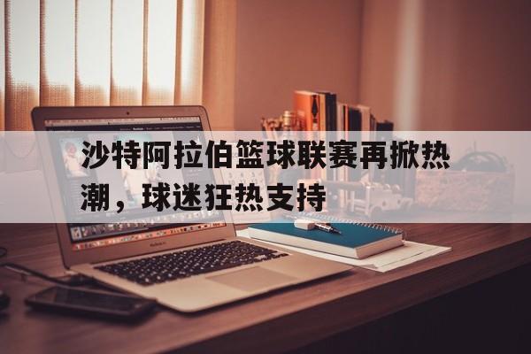 沙特阿拉伯篮球联赛再掀热潮，球迷狂热支持
