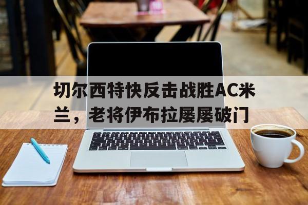 切尔西特快反击战胜AC米兰，老将伊布拉屡屡破门-九游娱乐