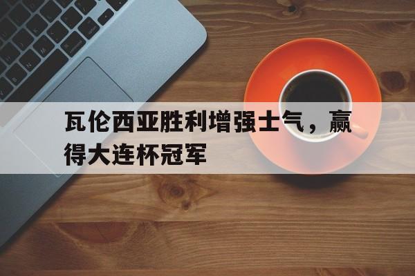 瓦伦西亚胜利增强士气，赢得大连杯冠军-九游体育下载