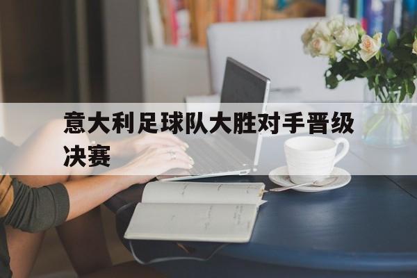 意大利足球队大胜对手晋级决赛-九游娱乐