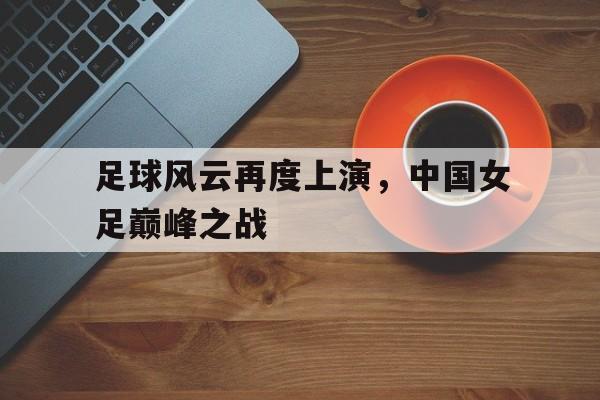 足球风云再度上演，中国女足巅峰之战-九游体育官网