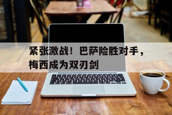 紧张激战！巴萨险胜对手，梅西成为双刃剑-九游体育官网