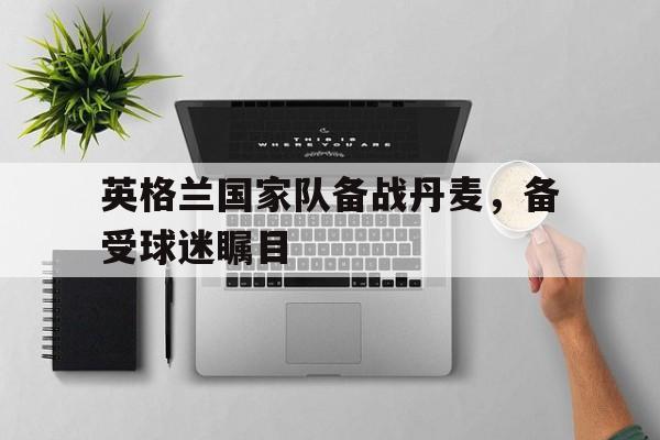 英格兰国家队备战丹麦，备受球迷瞩目-九游娱乐