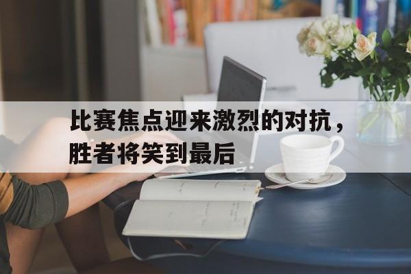 比赛焦点迎来激烈的对抗，胜者将笑到最后-九游体育官网